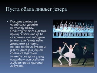 Пуста обала дивљег језера Покорне злој вољи чаробњака, девојке напуштају обалу. Ораштајући се са Одетом, принц се заклиње да ће се вратити и ослободити је. Али, зли Геније неће дозволити да принц поново приђе лабудовом језеру, да се још једном сретне са Одетом и учиниће све да се у срцу младића угаси осећање љубави према краљици лабудова. 