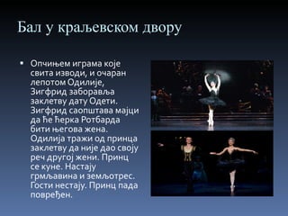 Бал у краљевском двору Опчињем играма које свита изводи, и очаран лепотом Одилије, Зигфрид заборавља заклетву дату Одети. Зигфрид саопштава мајци да ће ћерка Ротбарда бити његова жена. Одилија тражи од принца заклетву да није дао своју реч другој жени. Принц се куне. Настају грмљавина и земљотрес. Гости нестају. Принц пада повређен. 