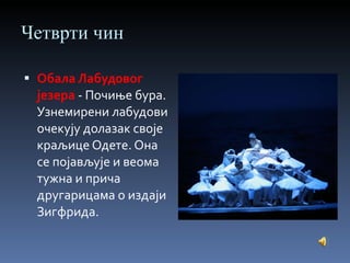 Четврти чин Обала Лабудовог језера   - Почиње бура. Узнемирени лабудови очекују долазак своје краљице Одете. Она се појављује и веома тужна и прича другарицама о издаји Зигфрида. 