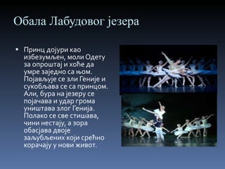 Обала Лабудовог језера Принц дојури као избезумљен, моли Одету за опроштај и хоће да умре заједно са њом. Појављује се зли Геније и сукобљава се са принцом. Али, бура на језеру се појачава и удар грома уништава злог Генија. Полако се све стишава, чини нестају, а зора обасјава двоје заљубљених који срећно корачају у нови живот. 