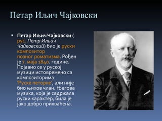 Петар Иљич Чајковски Петар Иљич Чајковски  ( рус.   Пётр Ильич Чайковский ) био је  руски   композитор   позног роматизма . Рођен је  7. маја   1840 . године. Појавио се у руској музици истовремено са композиторима  'Руске петорке' , али није био њихов члан. Његова музика, која је садржала руски карактер, била је јако добро прихваћена. 