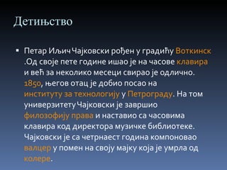 Детињство Петар Иљич Чајковски рођен у градићу  Воткинск .Од своје пете године ишао је на часове  клавира  и већ за неколико месеци свирао је одлично.  1850 , његов отац је добио посао на  институту за технологију  у  Петрограду . На том универзитету Чајковски је завршио  филозофију права  и наставио са часовима клавира код директора музичке библиотеке. Чајковски је са четрнаест година компоновао  валцер  у помен на своју мајку која је умрла од  колере . 