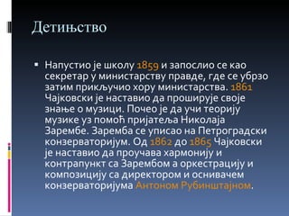 Детињство Напустио је школу  1859  и запослио се као секретар у министарству правде, где се убрзо затим прикључио хору министарства.  1861  Чајковски је наставио да проширује своје знање о музици. Почео је да учи теорију музике уз помоћ пријатеља Николаја Зарембе. Заремба се уписао на Петроградски конзерваторијум. Од  1862  до  1865  Чајковски је наставио да проучава хармонију и контрапункт са Зарембом a оркестрацију и композицију са директором и оснивачем конзерваторијума  Антоном Рубинштајном . 