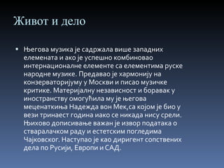Живот и дело Његова музика је садржала више западних елемената и ако је успешно комбиновао интернационалне елементе са елементима руске народне музике. Предавао је хармонију на конзерваторијуму у Москви и писао музичке критике. Материјалну независност и боравак у иностранству омогућила му је његова меценаткиња Надежда вон Мек,са којом је био у вези тринаест година иако се никада нису срели. Њихово дописивање важан је извор података о стваралачком раду и естетским погледима Чајковског. Наступао је као диригент сопствених дела по Русији, Европи и САД. 