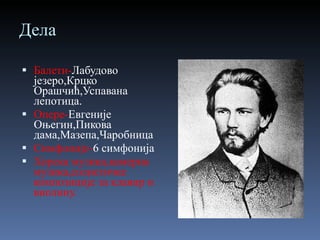 Дела Балети- Лабудово језеро,Крцко Орашчић,Успавана лепотица. Опере- Евгеније Оњегин,Пикова дама,Мазепа,Чаробница Симфоније- 6 симфонија Хорска музика,камерна музика,солистичке композиције за клавир и виолину. 