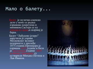 Мало о балету... Балет  је музичко-сценско дело у коме се радња изражава покретима и мимиком.Састоји се од  чинова и сцена ,а садржај је бајка. Балет “Лабудово језеро” наручила је управа  Московског великог позоришта у пролеће 1875.године.Премијера је одржана  1877. године и била је  неуспешна .Године  1895. успешну премијеру  су остварили Михаил Петипа и Лав Иванов. 
