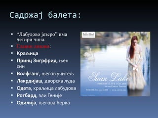 Садржај балета: “ Лабудово језеро” има четири чина. Главни ликови : Краљица Принц Зигрфрид , њен син Волфганг , његов учитељ Лакрдијаш , дворска луда Одета , краљица лабудова Ротбард , зли Геније Одилија , његова ћерка 