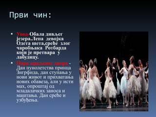 Први чин: Увод- Обала дивљег језера.Лепа  девојка  Одета шета,среће  злог  чаробњак a  Ротбарда  који је претвара  у лабудицу. Парк краљевог двора   - Дан пунолетства принца Зигрфида, дан ступања у нови живот и прихватања нових обавеза, али у исти мах, опроштај од младалачких заноса и маштања. Дан среће и узбуђења. 