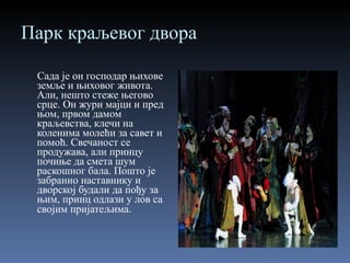 Парк краљевог двора Сада је он господар њихове земље и њиховог живота. Али, нешто стеже његово срце. Он жури мајци и пред њом, првом дамом краљевства, клечи на коленима молећи за савет и помоћ. Свечаност се продужава, али принцу почиње да смета шум раскошног бала. Пошто је забранио наставнику и дворској будали да пођу за њим, принц одлази у лов са својим пријатељима . 