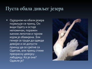 Пуста обала дивљег језера Одједном на обали језера појављује се принц. Он види Одету и остаје непомичан, поражен њеном лепотом и тајном којом је обавијена. Зли геније се труди да одведе девојке и не допусти принцу да се сретне са Одетом, али принц стиже прекрасну девојку-лабудицу. Ко је она? Одакле је? 