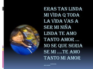 ERAS TAN LINDA
MI VIDA Q TODA
LA VIDA VAS A
SER MI NIÑA
LINDA TE AMO
TANTO AMOR …
NO SE QUE SERIA
SE MI ….TE AMO
TANTO MI AMOR
…..----
 