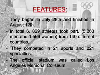 FEATURES:
- They began in July 28th and finished in
August 12th.
- In total 6. 829 athletes took part. (5.263
men and 1.566 women) from 140 different
countries.
- They competed in 21 sports and 221
specialties.
- The official stadium was called Los
Angeles Memorial Coliseum
