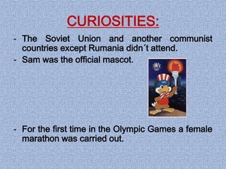 CURIOSITIES:
- The Soviet Union and another communist
countries except Rumania didn´t attend.
- Sam was the official mascot.
- For the first time in the Olympic Games a female
marathon was carried out.