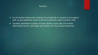 Nombre
 Es una buena manera de comenzar la entrada de un usuario a una pagina
web, ya que podemos causar la famosa expresión, amor a primer vista
 También podríamos cuadrar un buen diseño y que cale con el texto
informativo escrito, seria algo que tendría una muy buena tendencia
 
