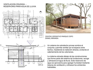 VENTILACION CRUZADA -
RESERVORIO PARA AGUA DE LLUVIA
CENTRO OPERATIVO PARQUE COPO
DANIEL MIRANDA
Un sistema de sobretecho provee sombra al
conjunto y permite ventilar por el espacio entre
techos, impidiendo la radiación directa y evitando el
calentamiento de los volúmenes.
La cisterna ubicada debajo de las construcciones
que forma parte del sistema de fundaciones, recoge
y almacena el agua de lluvia. Este reservorio de
agua se aprovecha para agregar humedad mediante
toberas de ventilación y refrescar los ambientes
habitables.
 