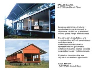 CASA DE CAMPO –
AUSTRALIA - Murcutt Glenn
CASA MARIKA –
AUSTRALIA -Murcutt Glenn
Logra una economía estructural y
constructiva en pos de disminuir el
impacto de los edificios, y generar un
diseño que se integre a la naturaleza
Sus obras son el resultado de una
minuciosa integración de estrategias de
control ambiental y
materiales comunes utilizados
refinadamente con gran nivel de
detalles individuales, creando espacios
despejados, ligeros y multifuncionales.
El principio fundamental de este
arquitecto: toca la tierra ligeramente.
 
