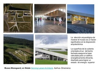 Museo Moesgaard, en Skåde Henning Larsen Architects Aarhus- Dinamarca
La elección arqueológica de
mostrar el museo es un factor
significativo en la disposición
arquitectónica
La superficie de la cubierta
orientada al sur del techo
fachada asegura la base
calculada para un edificio
energéticamente eficiente,
diseñado para lograr un
estado de energía superior
 