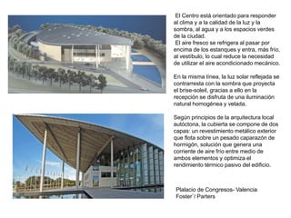 Plalacio de Congresos- Valencia
Foster¨/ Parters
El Centro está orientado para responder
al clima y a la calidad de la luz y la
sombra, al agua y a los espacios verdes
de la ciudad.
El aire fresco se refrigera al pasar por
encima de los estanques y entra, más frío,
al vestíbulo, lo cual reduce la necesidad
de utilizar el aire acondicionado mecánico.
En la misma línea, la luz solar reflejada se
contrarresta con la sombra que proyecta
el brise-soleil, gracias a ello en la
recepción se disfruta de una iluminación
natural homogénea y velada.
Según principios de la arquitectura local
autóctona, la cubierta se compone de dos
capas: un revestimiento metálico exterior
que flota sobre un pesado caparazón de
hormigón, solución que genera una
corriente de aire frío entre medio de
ambos elementos y optimiza el
rendimiento térmico pasivo del edificio.
 