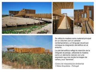 Centro de Interpretación Ambiental
•/ Maisr Arquitetos - Portugal
Se utiliza la madera como material principal
en un volumen con un carácter
contemporáneo y un lenguaje visual que
consigue la integración del edificio en el
entorno.
La piel del edificio refleja la intención de la
integralo al paisaje, utilizando la madera
como un elemento natural, con una
expresión que nos remite la imagen de
cañas y sus "barreras".
 