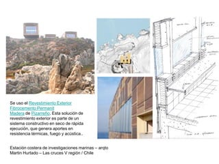 Estación costera de investigaciones marinas – arqto
Martin Hurtado – Las cruces V región / Chile
Se uso el Revestimiento Exterior
Fibrocemento Permanit
Madera de Pizarreño. Esta solución de
revestimiento exterior es parte de un
sistema constructivo en seco de rápida
ejecución, que genera aportes en
resistencia térmicas, fuego y acústica..
 