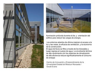 Centro de Innovación y Emprendimiento de la
Universidad Estatal de Missouri Noroeste /
Gould Evans
Iluminación profunda durante el día, y orientación del
edificio para reducir las cargas de energía.
Los entornos abiertos de oficina mejoran el acceso a la
luz y las vistas, la eficacia de ventilación, y la economía
de la construcción.
El agua de lluvia se filtra a través de los bioswales y
luego regresa al cuerpo de agua. La envolvente térmica
de alto rendimiento con los sistemas de climatización
de alta eficiencia reduce significativamente el consumo
de energía
 