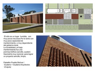 Pabellón Pueblo Bolívar /
Gualano + Gualano Arquitectos
Uruguay
El sitio es un lugar humilde, con
muy pocos recursos.Por lo tanto con
muy poca capacidad de
mantenimiento, o muy dependiente
del gobierno local.
La durabilidad y el bajo
mantenimiento fue una
premisa Edificio sencillo, austero
Geometría muy racional, para lograr
un proyecto sencillo, limpio.
 