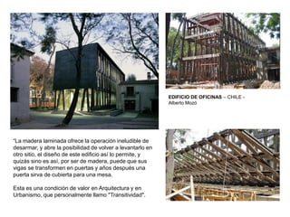 EDIFICIO DE OFICINAS – CHILE -
Alberto Mozó
“La madera laminada ofrece la operación ineludible de
desarmar, y abre la posibilidad de volver a levantarlo en
otro sitio, el diseño de este edificio así lo permite, y
quizás sino es así, por ser de madera, puede que sus
vigas se transformen en puertas y años después una
puerta sirva de cubierta para una mesa.
Esta es una condición de valor en Arquitectura y en
Urbanismo, que personalmente llamo "Transitividad".
 