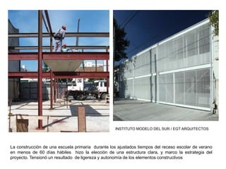 INSTITUTO MODELO DEL SUR / EGT ARQUITECTOS
La construcción de una escuela primaria durante los ajustados tiempos del receso escolar de verano
en menos de 60 días hábiles hizo la elección de una estructura clara, y marco la estrategia del
proyecto. Tensionó un resultado de ligereza y autonomía de los elementos constructivos
 
