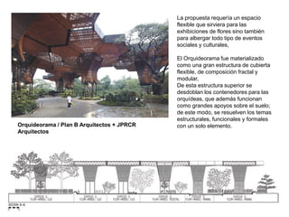 Orquideorama / Plan B Arquitectos + JPRCR
Arquitectos
La propuesta requería un espacio
flexible que sirviera para las
exhibiciones de flores sino también
para albergar todo tipo de eventos
sociales y culturales,
El Orquideorama fue materializado
como una gran estructura de cubierta
flexible, de composición fractal y
modular,
De esta estructura superior se
desdoblan los contenedores para las
orquídeas, que además funcionan
como grandes apoyos sobre el suelo;
de este modo, se resuelven los temas
estructurales, funcionales y formales
con un solo elemento.
 