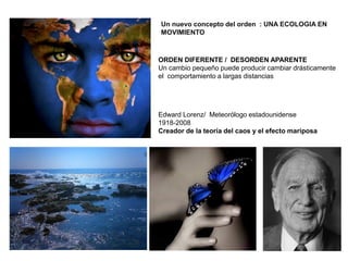 Edward Lorenz/ Meteorólogo estadounidense
1918-2008
Creador de la teoría del caos y el efecto mariposa
Un nuevo concepto del orden : UNA ECOLOGIA EN
MOVIMIENTO
ORDEN DIFERENTE / DESORDEN APARENTE
Un cambio pequeño puede producir cambiar drásticamente
el comportamiento a largas distancias
 
