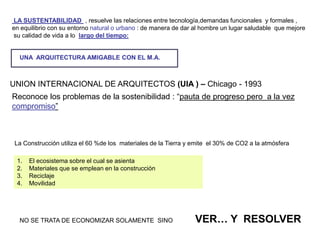 UNION INTERNACIONAL DE ARQUITECTOS (UIA ) – Chicago - 1993
Reconoce los problemas de la sostenibilidad : “pauta de progreso pero a la vez
compromiso”
1. El ecosistema sobre el cual se asienta
2. Materiales que se emplean en la construcción
3. Reciclaje
4. Movilidad
LA SUSTENTABILIDAD , resuelve las relaciones entre tecnología,demandas funcionales y formales ,
en equilibrio con su entorno natural o urbano : de manera de dar al hombre un lugar saludable que mejore
su calidad de vida a lo largo del tiempo:
La Construcción utiliza el 60 %de los materiales de la Tierra y emite el 30% de CO2 a la atmósfera
NO SE TRATA DE ECONOMIZAR SOLAMENTE SINO VER… Y RESOLVER
UNA ARQUITECTURA AMIGABLE CON EL M.A.
 