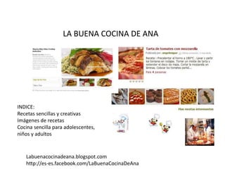 LA BUENA COCINA DE ANA
INDICE:
Recetas sencillas y creativas
Imágenes de recetas
Cocina sencilla para adolescentes,
niños y adultos
Labuenacocinadeana.blogspot.com
http://es-es.facebook.com/LaBuenaCocinaDeAna
 