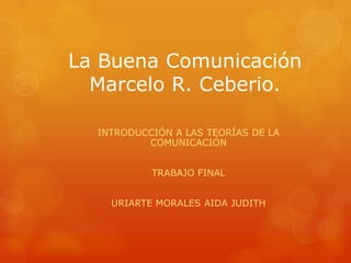 La Buena Comunicación Marcelo R. Ceberio. INTRODUCCIÓN A LAS TEORÍAS DE LA COMUNICACIÓN TRABAJO FINAL URIARTE MORALES AIDA JUDITH 