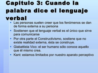 Capitulo 3: Cuando la palabra dice el lenguaje verbal Las personas suelen creer que los fenómenos se dan de forma externa a su persona Sostienen que el lenguaje verbal es el único que sirve para comunicarse Por otra parte el Constructivismo, sostiene que no existe realidad externa, ésta se construye. Giabattista Vico: el ser humano sólo conoce aquello que él mismo crea. Kant: estamos limitados por nuestro aparato perceptivo 