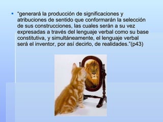 “ generará la producción de significaciones y atribuciones de sentido que conformarán la selección de sus construcciones, las cuales serán a su vez expresadas a través del lenguaje verbal como su base constitutiva, y simultáneamente, el lenguaje verbal será el inventor, por así decirlo, de realidades.”(p43) 