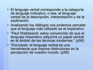 El lenguaje verbal corresponde a la categoría de lenguaje indicativo, o sea, el lenguaje verbal de la descripción, interpretación y de la explicación. Analizando los diálogos nos podemos percatar que el lenguaje más utilizado es el imperativo. “ Paul Watzlawick: estoy convencido de que el lenguaje imperativo adquirirá un papel central en el ámbito de las técnicas modernas.” (p56) “ Korzybski: el lenguaje verbal es una herramienta que impone distinciones en la percepción de nuestro mundo. (p56) 