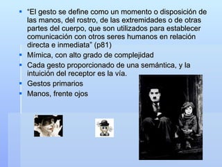 “ El gesto se define como un momento o disposición de las manos, del rostro, de las extremidades o de otras partes del cuerpo, que son utilizados para establecer comunicación con otros seres humanos en relación directa e inmediata” (p81) Mímica, con alto grado de complejidad Cada gesto proporcionado de una semántica, y la intuición del receptor es la vía.  Gestos primarios Manos, frente ojos  