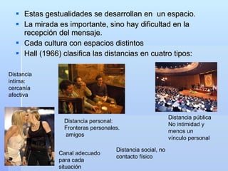 Estas gestualidades se desarrollan en  un espacio. La mirada es importante, sino hay dificultad en la recepción del mensaje. Cada cultura con espacios distintos Hall (1966) clasifica las distancias en cuatro tipos: Distancia intima: cercanía afectiva Distancia social, no contacto físico Distancia personal:  Fronteras personales. amigos Distancia pública No intimidad y menos un vínculo personal Canal adecuado para cada situación 