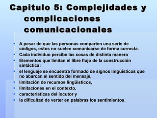 Capitulo 5: Complejidades y complicaciones comunicacionales A pesar de que las personas comparten una serie de códigos, estos no suelen comunicarse de forma correcta. Cada individuo percibe las cosas de distinta manera Elementos que limitan el libre flujo de la construcción sintáctica:  el lenguaje se encuentra formado de signos lingüísticos que no abarcan el sentido del mensaje,  limitación de recursos lingüísticos,  limitaciones en el contexto,  características del locutor y  la dificultad de verter en palabras los sentimientos. 