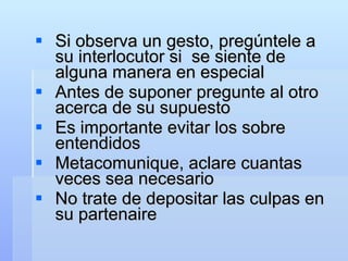 Si observa un gesto, pregúntele a su interlocutor si  se siente de alguna manera en especial Antes de suponer pregunte al otro acerca de su supuesto Es importante evitar los sobre entendidos Metacomunique, aclare cuantas veces sea necesario No trate de depositar las culpas en su partenaire 