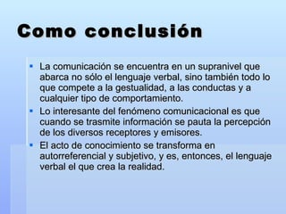 Como conclusión La comunicación se encuentra en un supranivel que abarca no sólo el lenguaje verbal, sino también todo lo que compete a la gestualidad, a las conductas y a cualquier tipo de comportamiento. Lo interesante del fenómeno comunicacional es que cuando se trasmite información se pauta la percepción de los diversos receptores y emisores. El acto de conocimiento se transforma en autorreferencial y subjetivo, y es, entonces, el lenguaje verbal el que crea la realidad. 
