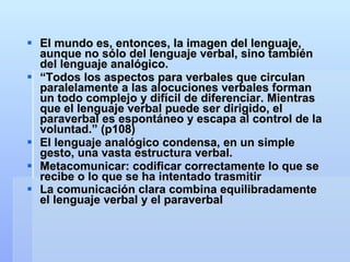 El mundo es, entonces, la imagen del lenguaje, aunque no sólo del lenguaje verbal, sino también del lenguaje analógico. “ Todos los aspectos para verbales que circulan paralelamente a las alocuciones verbales forman un todo complejo y difícil de diferenciar. Mientras que el lenguaje verbal puede ser dirigido, el paraverbal es espontáneo y escapa al control de la voluntad.” (p108) El lenguaje analógico condensa, en un simple gesto, una vasta estructura verbal. Metacomunicar: codificar correctamente lo que se recibe o lo que se ha intentado trasmitir La comunicación clara combina equilibradamente el lenguaje verbal y el paraverbal   