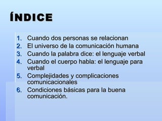 ÍNDICE Cuando dos personas se relacionan El universo de la comunicación humana Cuando la palabra dice: el lenguaje verbal Cuando el cuerpo habla: el lenguaje para verbal Complejidades y complicaciones comunicacionales Condiciones básicas para la buena comunicación. 