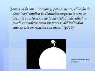 “ Somos en la comunicación y, precisamente, el hecho de decir “soy” implica la distinción respecto a otro, es decir, la constitución de la identidad individual no puede entenderse como un proceso del individuo, sino de éste en relación con otros.” (p119) Reconociéndome ante el mundo  
