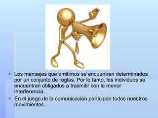 Los mensajes que emitimos se encuentran determinados por un conjunto de reglas. Por lo tanto, los individuos se encuentran obligados a trasmitir con la menor interferencia. En el juego de la comunicación participan todos nuestros movimientos. 
