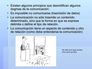 Existen algunos principios que desmitifican algunos dogmas de la comunicación:  Es imposible no comunicarse (trasmisión de datos) La comunicación no sólo trasmite un contenido determinado, sino que la forma en que se expresa delimita o define el tipo de relación. La comunicación tiene un aspecto de contenido y otro de relación (como debe entenderse la comunicación) No sólo es lo que se dice, sino como se dice 