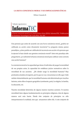 LA BUENA CONCIENCIA MORAL Y SUS IMPLICACIONES ÉTICAS
Wílmer Casasola R.
La buena conciencia moral y sus implicaciones éticas (2010). InformaTEC. Publicación
del Instituto Tecnológico de Costa Rica. No 305
Una persona que actúe de acuerdo con una buena conciencia moral, ¿podría ser
calificada su acción como éticamente incorrecta? La pregunta misma parece
paradójica: ¿cómo podría ser calificada de incorrecta una acción si la persona que
la ejecuta lo hace desde una genuina conciencia moral? Ante esta paradoja cabe
preguntarse: ¿es suficiente la buena conciencia moral para calificar como correcta
una acción humana?
La conciencia moral es la capacidad que tiene el individuo de juzgar la moralidad
de sus propios actos, la capacidad de establecer juicios normativos sobre la
moralidad de sus acciones. ¿De dónde surge la moralidad humana? Hay
profundos estudios al respecto, por lo que no voy a incursionar en ello aquí. Cabe
señalar elementalmente que la moralidad humana está determinada por muchos
factores, entre ellos el espacio geográfico (continente, país), la religión, la familia,
la educación, etc.
Nuestra moralidad determina de alguna manera nuestras acciones. Si nuestra
moralidad tiene alguna fundamentación en principios religiosos, ésta de alguna
manera será más fuerte. Desde éste conjunto de principios no sólo
interpretaremos la realidad, sino que actuaremos sobre ella. A este conjunto de
 