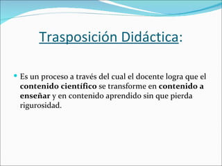 Trasposición Didáctica:

 Es un proceso a través del cual el docente logra que el
 contenido científico se transforme en contenido a
 enseñar y en contenido aprendido sin que pierda
 rigurosidad.
 