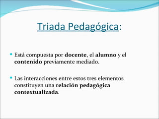 Triada Pedagógica:

 Está compuesta por docente, el alumno y el
 contenido previamente mediado.

 Las interacciones entre estos tres elementos
 constituyen una relación pedagógica
 contextualizada.
 