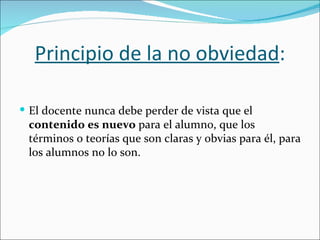Principio de la no obviedad:

 El docente nunca debe perder de vista que el
 contenido es nuevo para el alumno, que los
 términos o teorías que son claras y obvias para él, para
 los alumnos no lo son.
 